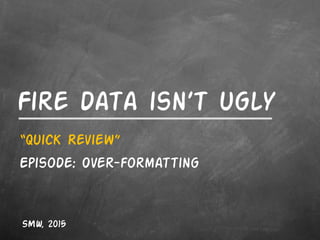 Fire data isn’t ugly
“Quick Review”
Episode: Over-formatting
SMW, 2015
 