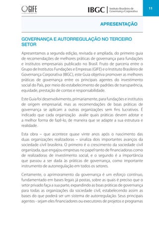 11
GOVERNANÇA E AUTORREGULAÇÃO NO TERCEIRO
SETOR
Apresentamos a segunda edição, revisada e ampliada, do primeiro guia
de recomendações de melhores práticas de governança para fundações
e institutos empresariais publicado no Brasil. Fruto de parceria entre o
Grupo de Institutos Fundações e Empresas (GIFE) e o Instituto Brasileiro de
Governança Corporativa (IBGC), este Guia objetiva promover as melhores
práticas de governança entre os principais agentes do investimento
social do País, por meio do estabelecimento de padrões de transparência,
equidade, prestação de contas e responsabilidade.
Este Guia foi desenvolvimento, primariamente, para fundações e institutos
de origem empresarial, mas as recomendações de boas práticas de
governança se aplicam a outras organizações sem fins lucrativos. É
indicado que cada organização avalie quais práticas devem adotar e
a melhor forma de fazê-lo, de maneira que se adapte a sua estrutura e
realidade.
Esta obra – que acontece quase vinte anos após o nascimento das
duas organizações realizadoras – sinaliza dois importantes avanços da
sociedade civil brasileira. O primeiro é o crescimento da sociedade civil
organizada, que engajou empresas no papel tanto de financiadoras como
de realizadoras de investimento social, e o segundo é a importância
que passou a ser dada às práticas de governança, como importante
instrumento de autorregulação em todos os setores.
Certamente, o aprimoramento da governança é um esforço contínuo,
fundamentado em bases legais já postas, sobre as quais é preciso que o
setor privado faça a sua parte, expandindo as boas práticas de governança
para todas as organizações da sociedade civil, estabelecendo assim as
bases do que poderá ser um sistema de autorregulação. Seus principais
agentes - sejam eles financiadores ou executores de projetos e programas
APRESENTAÇÃO
 