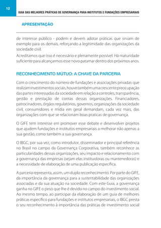 GUIA DAS MELHORES PRÁTICAS DE GOVERNANÇA PARA INSTITUTOS E FUNDAÇÕES EMPRESARIAIS
12
de interesse público - podem e devem adotar práticas que sirvam de
exemplo para os demais, reforçando a legitimidade das organizações da
sociedade civil.
Acreditamos que isso é necessário e plenamente possível. Há maturidade
suficiente para alcançarmos esse novo patamar dentro dos próximos anos.
RECONHECIMENTO MÚTUO: A CHAVE DA PARCERIA
Com o crescimento do número de fundações e associações privadas que
realizaminvestimentossociais,houvetambémumacrescentepreocupação
daspartesinteressadasdasociedadeemrelaçãoacontroles,transparência,
gestão e prestação de contas dessas organizações. Financiadores,
patrocinadores, órgãos regulatórios, governos, organizações da sociedade
civil, consumidores e mídia em geral demandam, cada vez mais, das
organizações com que se relacionam boas praticas de governança.
O GIFE tem interesse em promover esse debate e desenvolver projetos
que ajudem fundações e institutos empresariais a melhorar não apenas a
sua gestão, como também a sua governança.
O IBGC, por sua vez, como introdutor, disseminador e principal referência
no Brasil no campo da Governança Corporativa, também reconhece as
particularidades dessas organizações, seu impacto e relacionamento com
a governança das empresas (sejam elas instituidoras ou mantenedoras) e
a necessidade de elaboração de uma publicação específica.
A parceria representa, assim, um duplo reconhecimento. Por parte do GIFE,
da importância da governança para a sustentabilidade das organizações
associadas e da sua atuação na sociedade. Com este Guia, a governança
ganha no GIFE o peso que lhe é devido no campo do investimento social.
Ao mesmo tempo, ao participar da elaboração de um guia de melhores
práticas específico para fundações e institutos empresariais, o IBGC presta
o seu reconhecimento à importância das práticas de investimento social
APRESENTAÇÃO
 