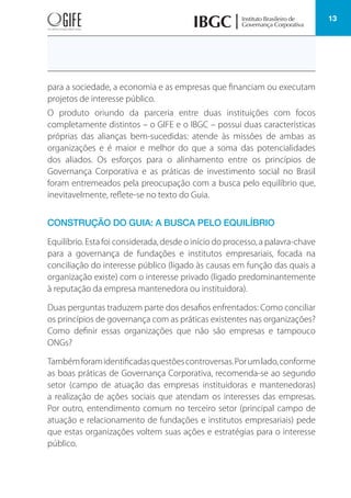 13
para a sociedade, a economia e as empresas que financiam ou executam
projetos de interesse público.
O produto oriundo da parceria entre duas instituições com focos
completamente distintos – o GIFE e o IBGC – possui duas características
próprias das alianças bem-sucedidas: atende às missões de ambas as
organizações e é maior e melhor do que a soma das potencialidades
dos aliados. Os esforços para o alinhamento entre os princípios de
Governança Corporativa e as práticas de investimento social no Brasil
foram entremeados pela preocupação com a busca pelo equilíbrio que,
inevitavelmente, reflete-se no texto do Guia.
CONSTRUÇÃO DO GUIA: A BUSCA PELO EQUILÍBRIO
Equilíbrio. Esta foi considerada, desde o início do processo, a palavra-chave
para a governança de fundações e institutos empresariais, focada na
conciliação do interesse público (ligado às causas em função das quais a
organização existe) com o interesse privado (ligado predominantemente
à reputação da empresa mantenedora ou instituidora).
Duas perguntas traduzem parte dos desafios enfrentados: Como conciliar
os princípios de governança com as práticas existentes nas organizações?
Como definir essas organizações que não são empresas e tampouco
ONGs?
Tambémforamidentificadasquestõescontroversas.Porumlado,conforme
as boas práticas de Governança Corporativa, recomenda-se ao segundo
setor (campo de atuação das empresas instituidoras e mantenedoras)
a realização de ações sociais que atendam os interesses das empresas.
Por outro, entendimento comum no terceiro setor (principal campo de
atuação e relacionamento de fundações e institutos empresariais) pede
que estas organizações voltem suas ações e estratégias para o interesse
público.
 