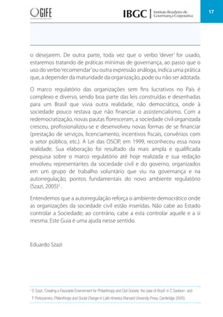 17
o desejarem. De outra parte, toda vez que o verbo ‘dever’ for usado,
estaremos tratando de práticas mínimas de governança, ao passo que o
uso do verbo‘recomendar’ou outra expressão análoga, indica uma prática
que, a depender da maturidade da organização, pode ou não ser adotada.
O marco regulatório das organizações sem fins lucrativos no País é
complexo e diverso, sendo boa parte das leis construídas e desenhadas
para um Brasil que vivia outra realidade, não democrática, onde à
sociedade pouco restava que não financiar o assistencialismo. Com a
redemocratização, novas pautas floresceram, a sociedade civil organizada
cresceu, profissionalizou-se e desenvolveu novas formas de se financiar
(prestação de serviços, licenciamento, incentivos fiscais, convênios com
o setor público, etc.). A Lei das OSCIP, em 1999, reconheceu essa nova
realidade. Sua elaboração foi resultado da mais ampla e qualificada
pesquisa sobre o marco regulatório até hoje realizada e sua redação
envolveu representantes da sociedade civil e do governo, organizados
em um grupo de trabalho voluntário que viu na governança e na
autorregulação, pontos fundamentais do novo ambiente regulatório
(Szazi, 2005)3
.
Entendemos que a autorregulação reforça o ambiente democrático onde
as organizações da sociedade civil estão inseridas. Não cabe ao Estado
controlar a Sociedade; ao contrário, cabe a esta controlar aquele e a si
mesma. Este Guia é uma ajuda nesse sentido.
Eduardo Szazi
3
E Szazi, ‘Creating a Favorable Environment for Philanthropy and Civil Society: the case of Brazil’ in C Sanborn and
F Portocarrero, Philanthropy and Social Change in Latin America (Harvard University Press, Cambridge 2005)
 