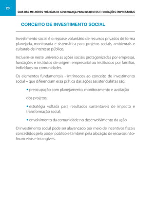 GUIA DAS MELHORES PRÁTICAS DE GOVERNANÇA PARA INSTITUTOS E FUNDAÇÕES EMPRESARIAIS
20
Investimento social é o repasse voluntário de recursos privados de forma
planejada, monitorada e sistemática para projetos sociais, ambientais e
culturais de interesse público.
Incluem-se neste universo as ações sociais protagonizadas por empresas,
fundações e institutos de origem empresarial ou instituídos por famílias,
indivíduos ou comunidades.
Os elementos fundamentais - intrínsecos ao conceito de investimento
social – que diferenciam essa prática das ações assistencialistas são:
• preocupação com planejamento, monitoramento e avaliação
dos projetos;
• estratégia voltada para resultados sustentáveis de impacto e
transformação social;
• envolvimento da comunidade no desenvolvimento da ação.
O investimento social pode ser alavancado por meio de incentivos fiscais
concedidos pelo poder público e também pela alocação de recursos não-
financeiros e intangíveis.
CONCEITO DE INVESTIMENTO SOCIAL
 