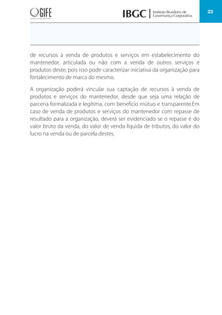 23
de recursos à venda de produtos e serviços em estabelecimento do
mantenedor, articulada ou não com a venda de outros serviços e
produtos deste, pois isso pode caracterizar iniciativa da organização para
fortalecimento de marca do mesmo.
A organização poderá vincular sua captação de recursos à venda de
produtos e serviços do mantenedor, desde que seja uma relação de
parceria formalizada e legítima, com benefício mútuo e transparente.Em
caso de venda de produtos e serviços do mantenedor com repasse de
resultado para a organização, deverá ser evidenciado se o repasse é do
valor bruto da venda, do valor de venda líquida de tributos, do valor do
lucro na venda ou de parcela destes.
 