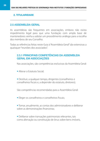 GUIA DAS MELHORES PRÁTICAS DE GOVERNANÇA PARA INSTITUTOS E FUNDAÇÕES EMPRESARIAIS
26
2.5 ASSEMBLEIA GERAL
As assembleias são frequentes em associações, embora não exista
impedimento legal para que uma fundação com ampla base de
mantenedores venha a adotar um procedimento análogo para a escolha
dos membros de seu Conselho.
Todas as referências feitas neste Guia à“Assembleia Geral”são extensivas a
quaisquer“reuniões dos associados”.
2.5.1 PRINCIPAIS COMPETÊNCIAS DA ASSEMBLEIA
GERAL EM ASSOCIAÇÕES
Nas associações, são competências exclusivas da Assembleia Geral:
• Alterar o Estatuto Social;
• Destituir, a qualquer tempo, dirigentes (conselheiros e
conselheiros fiscais e, a depender do estatuto, diretores);
São competências recomendadas para a Assembleia Geral:
• Eleger os conselheiros e conselheiros fiscais;
• Tomar, anualmente, as contas dos administradores e deliberar
sobre as demonstrações financeiras;
• Deliberar sobre transações patrimoniais relevantes, tais
como alienação ou constituição de ônus sobre bens imóveis,
2. TITULARIDADE
 