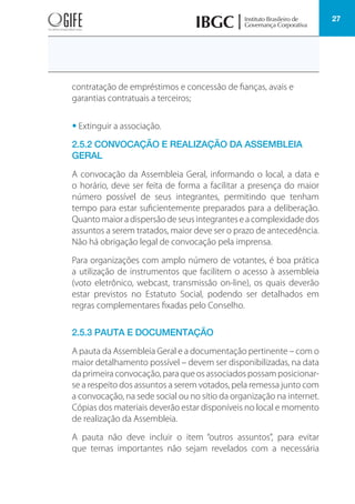 27
contratação de empréstimos e concessão de fianças, avais e
garantias contratuais a terceiros;
• Extinguir a associação.
2.5.2 CONVOCAÇÃO E REALIZAÇÃO DA ASSEMBLEIA
GERAL
A convocação da Assembleia Geral, informando o local, a data e
o horário, deve ser feita de forma a facilitar a presença do maior
número possível de seus integrantes, permitindo que tenham
tempo para estar suficientemente preparados para a deliberação.
Quanto maior a dispersão de seus integrantes e a complexidade dos
assuntos a serem tratados, maior deve ser o prazo de antecedência.
Não há obrigação legal de convocação pela imprensa.
Para organizações com amplo número de votantes, é boa prática
a utilização de instrumentos que facilitem o acesso à assembleia
(voto eletrônico, webcast, transmissão on-line), os quais deverão
estar previstos no Estatuto Social, podendo ser detalhados em
regras complementares fixadas pelo Conselho.
2.5.3 PAUTA E DOCUMENTAÇÃO
A pauta da Assembleia Geral e a documentação pertinente – com o
maior detalhamento possível – devem ser disponibilizadas, na data
da primeira convocação, para que os associados possam posicionar-
se a respeito dos assuntos a serem votados, pela remessa junto com
a convocação, na sede social ou no sítio da organização na internet.
Cópias dos materiais deverão estar disponíveis no local e momento
de realização da Assembleia.
A pauta não deve incluir o item “outros assuntos”, para evitar
que temas importantes não sejam revelados com a necessária
 