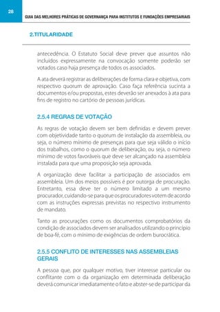 GUIA DAS MELHORES PRÁTICAS DE GOVERNANÇA PARA INSTITUTOS E FUNDAÇÕES EMPRESARIAIS
28
antecedência. O Estatuto Social deve prever que assuntos não
incluídos expressamente na convocação somente poderão ser
votados caso haja presença de todos os associados.
A ata deverá registrar as deliberações de forma clara e objetiva, com
respectivo quorum de aprovação. Caso faça referência sucinta a
documentos e/ou propostas, estes deverão ser anexados à ata para
fins de registro no cartório de pessoas jurídicas.
2.5.4 REGRAS DE VOTAÇÃO
As regras de votação devem ser bem definidas e devem prever
com objetividade tanto o quorum de instalação da assembleia, ou
seja, o número mínimo de presenças para que seja válido o início
dos trabalhos, como o quorum de deliberação, ou seja, o número
mínimo de votos favoráveis que deve ser alcançado na assembleia
instalada para que uma proposição seja aprovada.
A organização deve facilitar a participação de associados em
assembleia. Um dos meios possíveis é por outorga de procuração.
Entretanto, essa deve ter o número limitado a um mesmo
procurador,cuidando-separaqueosprocuradoresvotemdeacordo
com as instruções expressas previstas no respectivo instrumento
de mandato.
Tanto as procurações como os documentos comprobatórios da
condição de associados devem ser analisados utilizando o princípio
de boa-fé, com o mínimo de exigências de ordem burocrática.
2.5.5 CONFLITO DE INTERESSES NAS ASSEMBLEIAS
GERAIS
A pessoa que, por qualquer motivo, tiver interesse particular ou
conflitante com o da organização em determinada deliberação
deverá comunicar imediatamente o fato e abster-se de participar da
2.TITULARIDADE
 