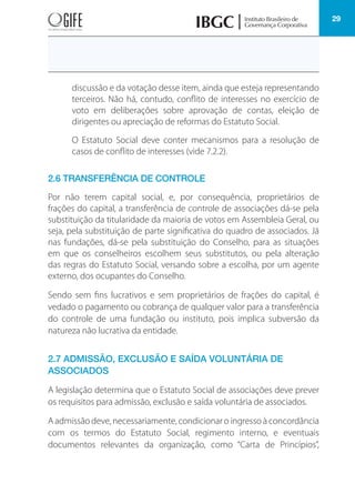 29
discussão e da votação desse item, ainda que esteja representando
terceiros. Não há, contudo, conflito de interesses no exercício de
voto em deliberações sobre aprovação de contas, eleição de
dirigentes ou apreciação de reformas do Estatuto Social.
O Estatuto Social deve conter mecanismos para a resolução de
casos de conflito de interesses (vide 7.2.2).
2.6 TRANSFERÊNCIA DE CONTROLE
Por não terem capital social, e, por consequência, proprietários de
frações do capital, a transferência de controle de associações dá-se pela
substituição da titularidade da maioria de votos em Assembleia Geral, ou
seja, pela substituição de parte significativa do quadro de associados. Já
nas fundações, dá-se pela substituição do Conselho, para as situações
em que os conselheiros escolhem seus substitutos, ou pela alteração
das regras do Estatuto Social, versando sobre a escolha, por um agente
externo, dos ocupantes do Conselho.
Sendo sem fins lucrativos e sem proprietários de frações do capital, é
vedado o pagamento ou cobrança de qualquer valor para a transferência
do controle de uma fundação ou instituto, pois implica subversão da
natureza não lucrativa da entidade.
2.7 ADMISSÃO, EXCLUSÃO E SAÍDA VOLUNTÁRIA DE
ASSOCIADOS
A legislação determina que o Estatuto Social de associações deve prever
os requisitos para admissão, exclusão e saída voluntária de associados.
A admissão deve, necessariamente, condicionar o ingresso à concordância
com os termos do Estatuto Social, regimento interno, e eventuais
documentos relevantes da organização, como “Carta de Princípios”,
 
