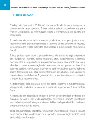 GUIA DAS MELHORES PRÁTICAS DE GOVERNANÇA PARA INSTITUTOS E FUNDAÇÕES EMPRESARIAIS
30
“Código de Conduta” e “Políticas”, por exemplo, de forma a assegurar a
convergência de propósitos. É boa prática adotar procedimentos para
manter atualizadas as informações sobre a composição do quadro de
associados.
A exclusão de associado somente poderá ocorrer por justa causa,
reconhecida em procedimento que assegure o direito de defesa e recurso,
de acordo com regras definidas com clareza e objetividade no Estatuto
Social.
É boa prática que todo o procedimento de exclusão seja amparado
em evidências escritas, como relatórios, atas, depoimentos e demais
documentos, assegurando-se ao associado em questão amplo acesso a
eles, bem como apresentação de defesa escrita em prazo razoável. Em
caso de sessões conduzidas oralmente, será necessário que os debates
sejam transcritos em atas suficientemente detalhadas, que guardem
coerência com o debatido. A gravação dos procedimentos, com posterior
transcrição, é recomendada.
A deliberação pela exclusão deve ser clara, objetiva e fundamentada,
assegurando o direito de recurso a instância superior ou à Assembleia
Geral.
A liberdade de associação impõe o dever de reconhecer o direito de
qualquer pessoa retirar-se da associação, devendo o Estatuto Social fixar
as condições para tal, assegurando ampla liberdade para fazê-lo, mediante
simples comunicação escrita.
Toda reorganização societária (incluindo incorporação, cisão e fusão)
deve dispor sobre a admissão de associados da associação extinta na(s)
entidade(s) resultante(s).
2. TITULARIDADE
 