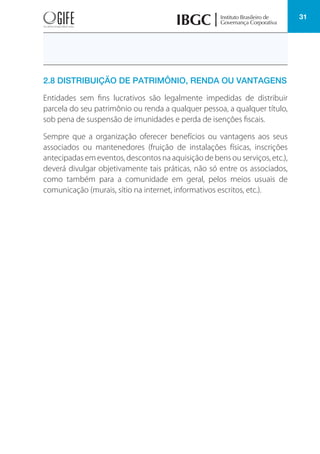 31
2.8 DISTRIBUIÇÃO DE PATRIMÔNIO, RENDA OU VANTAGENS
Entidades sem fins lucrativos são legalmente impedidas de distribuir
parcela do seu patrimônio ou renda a qualquer pessoa, a qualquer título,
sob pena de suspensão de imunidades e perda de isenções fiscais.
Sempre que a organização oferecer benefícios ou vantagens aos seus
associados ou mantenedores (fruição de instalações físicas, inscrições
antecipadas em eventos, descontos na aquisição de bens ou serviços, etc.),
deverá divulgar objetivamente tais práticas, não só entre os associados,
como também para a comunidade em geral, pelos meios usuais de
comunicação (murais, sítio na internet, informativos escritos, etc.).
 