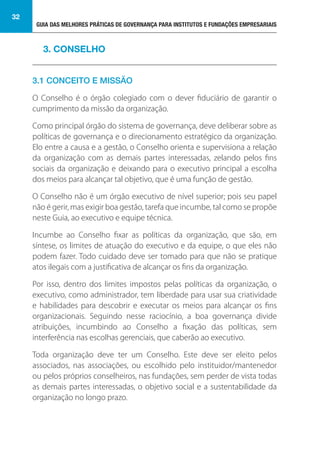 GUIA DAS MELHORES PRÁTICAS DE GOVERNANÇA PARA INSTITUTOS E FUNDAÇÕES EMPRESARIAIS
32
3.1 CONCEITO E MISSÃO
O Conselho é o órgão colegiado com o dever fiduciário de garantir o
cumprimento da missão da organização.
Como principal órgão do sistema de governança, deve deliberar sobre as
políticas de governança e o direcionamento estratégico da organização.
Elo entre a causa e a gestão, o Conselho orienta e supervisiona a relação
da organização com as demais partes interessadas, zelando pelos fins
sociais da organização e deixando para o executivo principal a escolha
dos meios para alcançar tal objetivo, que é uma função de gestão.
O Conselho não é um órgão executivo de nível superior; pois seu papel
não é gerir, mas exigir boa gestão, tarefa que incumbe, tal como se propõe
neste Guia, ao executivo e equipe técnica.
Incumbe ao Conselho fixar as políticas da organização, que são, em
síntese, os limites de atuação do executivo e da equipe, o que eles não
podem fazer. Todo cuidado deve ser tomado para que não se pratique
atos ilegais com a justificativa de alcançar os fins da organização.
Por isso, dentro dos limites impostos pelas políticas da organização, o
executivo, como administrador, tem liberdade para usar sua criatividade
e habilidades para descobrir e executar os meios para alcançar os fins
organizacionais. Seguindo nesse raciocínio, a boa governança divide
atribuições, incumbindo ao Conselho a fixação das políticas, sem
interferência nas escolhas gerenciais, que caberão ao executivo.
Toda organização deve ter um Conselho. Este deve ser eleito pelos
associados, nas associações, ou escolhido pelo instituidor/mantenedor
ou pelos próprios conselheiros, nas fundações, sem perder de vista todas
as demais partes interessadas, o objetivo social e a sustentabilidade da
organização no longo prazo.
3. CONSELHO
 