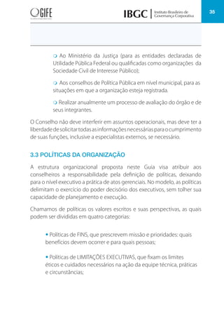 35
m Ao Ministério da Justiça (para as entidades declaradas de
Utilidade Pública Federal ou qualificadas como organizações da
Sociedade Civil de Interesse Público);
m Aos conselhos de Política Pública em nível municipal, para as
situações em que a organização esteja registrada.
m Realizar anualmente um processo de avaliação do órgão e de
seus integrantes.
O Conselho não deve interferir em assuntos operacionais, mas deve ter a
liberdadedesolicitartodasasinformaçõesnecessáriasparaocumprimento
de suas funções, inclusive a especialistas externos, se necessário.
3.3 POLÍTICAS DA ORGANIZAÇÃO
A estrutura organizacional proposta neste Guia visa atribuir aos
conselheiros a responsabilidade pela definição de políticas, deixando
para o nível executivo a prática de atos gerenciais. No modelo, as políticas
delimitam o exercício do poder decisório dos executivos, sem tolher sua
capacidade de planejamento e execução.
Chamamos de políticas os valores escritos e suas perspectivas, as quais
podem ser divididas em quatro categorias:
• Políticas de FINS, que prescrevem missão e prioridades: quais
benefícios devem ocorrer e para quais pessoas;
• Políticas de LIMITAÇÕES EXECUTIVAS, que fixam os limites
éticos e cuidados necessários na ação da equipe técnica, práticas
e circunstâncias;
 