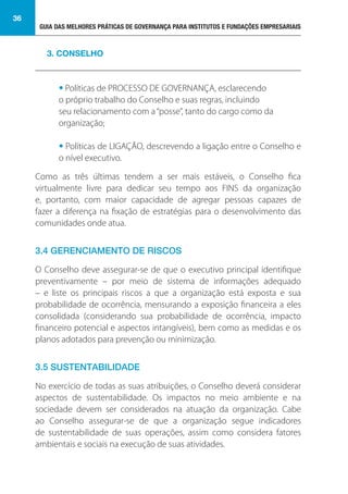 GUIA DAS MELHORES PRÁTICAS DE GOVERNANÇA PARA INSTITUTOS E FUNDAÇÕES EMPRESARIAIS
36
• Políticas de PROCESSO DE GOVERNANÇA, esclarecendo 		
o próprio trabalho do Conselho e suas regras, incluindo 		
seu relacionamento com a“posse”, tanto do cargo como da
organização;
• Políticas de LIGAÇÃO, descrevendo a ligação entre o Conselho e
o nível executivo.
Como as três últimas tendem a ser mais estáveis, o Conselho fica
virtualmente livre para dedicar seu tempo aos FINS da organização
e, portanto, com maior capacidade de agregar pessoas capazes de
fazer a diferença na fixação de estratégias para o desenvolvimento das
comunidades onde atua.
3.4 GERENCIAMENTO DE RISCOS
O Conselho deve assegurar-se de que o executivo principal identifique
preventivamente – por meio de sistema de informações adequado
– e liste os principais riscos a que a organização está exposta e sua
probabilidade de ocorrência, mensurando a exposição financeira a eles
consolidada (considerando sua probabilidade de ocorrência, impacto
financeiro potencial e aspectos intangíveis), bem como as medidas e os
planos adotados para prevenção ou minimização.
3.5 SUSTENTABILIDADE
No exercício de todas as suas atribuições, o Conselho deverá considerar
aspectos de sustentabilidade. Os impactos no meio ambiente e na
sociedade devem ser considerados na atuação da organização. Cabe
ao Conselho assegurar-se de que a organização segue indicadores
de sustentabilidade de suas operações, assim como considera fatores
ambientais e sociais na execução de suas atividades.
3. CONSELHO
 