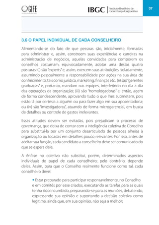 37
3.6 O PAPEL INDIVIDUAL DE CADA CONSELHEIRO
Alimentando-se do fato de que pessoas são, inicialmente, formadas
para administrar e, assim, constroem suas experiências e carreiras na
administração de negócios, aquelas convidadas para comporem os
conselhos costumam, equivocadamente, adotar uma destas quatro
posturas: (i) são“experts”e, assim, exercem suas atribuições isoladamente,
assumindo pessoalmente a responsabilidade por ações na sua área de
conhecimento,taiscomojurídica,marketing,finançasetc.;(ii)são“gerentes
graduadas” e, portanto, mandam nas equipes, interferindo no dia a dia
das operações da organização; (iii) são “homologadoras” e, então, agem
de forma condescendente, aprovando tudo o que lhes submetem, pois
estão lá por cortesia a alguém ou para fazer algo em sua aposentadoria;
ou (iv) são “investigadoras”, atuando de forma microgerencial, em busca
de detalhes ou controle de gastos irrelevantes.
Essas atitudes devem ser evitadas, pois prejudicam o processo de
governança, que deixa de contar com a inteligência coletiva do Conselho
para substituí-la por um conjunto desarticulado de pessoas alheias à
organização ou focadas em detalhes pouco relevantes. Por isso, antes de
aceitar sua função, cada candidato a conselheiro deve ser comunicado do
que se espera dele.
A ênfase no coletivo não substitui, porém, determinados aspectos
individuais do papel de cada conselheiro; pelo contrário, depende
deles. Assim, para que o Conselho realmente funcione como tal, cada
conselheiro deve:
• Estar preparado para participar responsavelmente, no Conselho
e em comitês por esse criados, executando as tarefas para as quais
tenha sido incumbido, preparando-se para as reuniões, debatendo,
expressando sua opinião e suportando a decisão coletiva como
legítima, ainda que, em sua opinião, não seja a melhor;
 