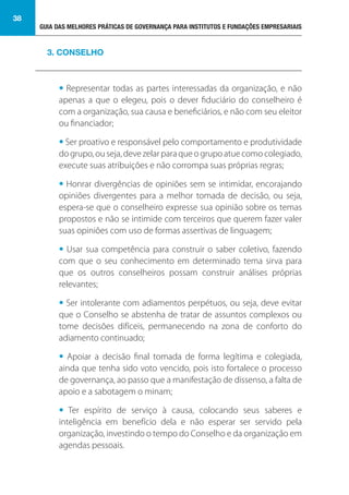 GUIA DAS MELHORES PRÁTICAS DE GOVERNANÇA PARA INSTITUTOS E FUNDAÇÕES EMPRESARIAIS
38
• Representar todas as partes interessadas da organização, e não
apenas a que o elegeu, pois o dever fiduciário do conselheiro é
com a organização, sua causa e beneficiários, e não com seu eleitor
ou financiador;
• Ser proativo e responsável pelo comportamento e produtividade
dogrupo,ouseja,devezelarparaqueogrupoatuecomocolegiado,
execute suas atribuições e não corrompa suas próprias regras;
• Honrar divergências de opiniões sem se intimidar, encorajando
opiniões divergentes para a melhor tomada de decisão, ou seja,
espera-se que o conselheiro expresse sua opinião sobre os temas
propostos e não se intimide com terceiros que querem fazer valer
suas opiniões com uso de formas assertivas de linguagem;
• Usar sua competência para construir o saber coletivo, fazendo
com que o seu conhecimento em determinado tema sirva para
que os outros conselheiros possam construir análises próprias
relevantes;
• Ser intolerante com adiamentos perpétuos, ou seja, deve evitar
que o Conselho se abstenha de tratar de assuntos complexos ou
tome decisões difíceis, permanecendo na zona de conforto do
adiamento continuado;
• Apoiar a decisão final tomada de forma legítima e colegiada,
ainda que tenha sido voto vencido, pois isto fortalece o processo
de governança, ao passo que a manifestação de dissenso, a falta de
apoio e a sabotagem o minam;
• Ter espírito de serviço à causa, colocando seus saberes e
inteligência em benefício dela e não esperar ser servido pela
organização, investindo o tempo do Conselho e da organização em
agendas pessoais.
3. CONSELHO
 