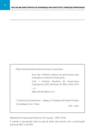 GUIA DAS MELHORES PRÁTICAS DE GOVERNANÇA PARA INSTITUTOS E FUNDAÇÕES EMPRESARIAIS
4
Bibliotecária responsável: Mariusa F. M. Loução – CRB 12/330
É vedada a reprodução total ou parcial deste documento sem a autorização
prévia do IBGC e do GIFE.
I59g Instituto Brasileiro de Governança Corporativa.
1. Governança Corporativa – código. 2. Fundação de Direito Privado.
3. Sociedade Civil. I. Título
CDD – 658.4
Guia das melhores práticas de governança para
fundações e institutos empresariais.
2.ed. / Instituto Brasileiro de Governança
Corporativa e GIFE. São Paulo, SP : IBGC e GIFE, 2014
.... p.
ISBN 978-85-99645-31-4
 