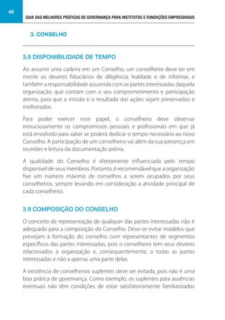 GUIA DAS MELHORES PRÁTICAS DE GOVERNANÇA PARA INSTITUTOS E FUNDAÇÕES EMPRESARIAIS
40
3.8 DISPONIBILIDADE DE TEMPO
Ao assumir uma cadeira em um Conselho, um conselheiro deve ter em
mente os deveres fiduciários de diligência, lealdade e de informar, e
também a responsabilidade assumida com as partes interessadas daquela
organização, que contam com o seu comprometimento e participação
atenta, para que a missão e o resultado das ações sejam preservados e
melhorados.
Para poder exercer esse papel, o conselheiro deve observar
minuciosamente os compromissos pessoais e profissionais em que já
está envolvido para saber se poderá dedicar o tempo necessário ao novo
Conselho. A participação de um conselheiro vai além da sua presença em
reuniões e leitura da documentação prévia.
A qualidade do Conselho é diretamente influenciada pelo tempo
disponível de seus membros. Portanto, é recomendável que a organização
fixe um número máximo de conselhos a serem ocupados por seus
conselheiros, sempre levando em consideração a atividade principal de
cada conselheiro.
3.9 COMPOSIÇÃO DO CONSELHO
O conceito de representação de qualquer das partes interessadas não é
adequado para a composição do Conselho. Deve-se evitar modelos que
prevejam a formação do conselho com representantes de segmentos
específicos das partes interessadas, pois o conselheiro tem seus deveres
relacionados à organização e, consequentemente, a todas as partes
interessadas e não a apenas uma parte delas.
A existência de conselheiros suplentes deve ser evitada, pois não é uma
boa prática de governança. Como exemplo, os suplentes para ausências
eventuais não têm condições de estar satisfatoriamente familiarizados
3. CONSELHO
 