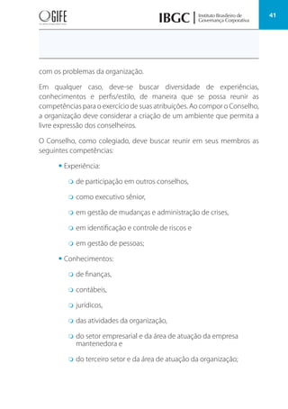 41
com os problemas da organização.
Em qualquer caso, deve-se buscar diversidade de experiências,
conhecimentos e perfis/estilo, de maneira que se possa reunir as
competências para o exercício de suas atribuições. Ao compor o Conselho,
a organização deve considerar a criação de um ambiente que permita a
livre expressão dos conselheiros.
O Conselho, como colegiado, deve buscar reunir em seus membros as
seguintes competências:
• Experiência:
m de participação em outros conselhos,
m como executivo sênior,
m em gestão de mudanças e administração de crises,
m em identificação e controle de riscos e
m em gestão de pessoas;
• Conhecimentos:
m de finanças,
m contábeis,
m jurídicos,
m das atividades da organização,
m do setor empresarial e da área de atuação da empresa
mantenedora e
m do terceiro setor e da área de atuação da organização;
 