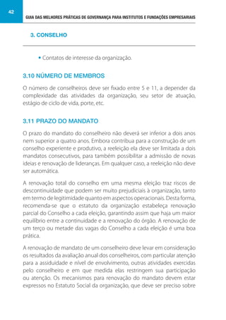 GUIA DAS MELHORES PRÁTICAS DE GOVERNANÇA PARA INSTITUTOS E FUNDAÇÕES EMPRESARIAIS
42
• Contatos de interesse da organização.
3.10 NÚMERO DE MEMBROS
O número de conselheiros deve ser fixado entre 5 e 11, a depender da
complexidade das atividades da organização, seu setor de atuação,
estágio de ciclo de vida, porte, etc.
3.11 PRAZO DO MANDATO
O prazo do mandato do conselheiro não deverá ser inferior a dois anos
nem superior a quatro anos. Embora contribua para a construção de um
conselho experiente e produtivo, a reeleição ela deve ser limitada a dois
mandatos consecutivos, para também possibilitar a admissão de novas
ideias e renovação de lideranças. Em qualquer caso, a reeleição não deve
ser automática.
A renovação total do conselho em uma mesma eleição traz riscos de
descontinuidade que podem ser muito prejudiciais à organização, tanto
em termo de legitimidade quanto em aspectos operacionais. Desta forma,
recomenda-se que o estatuto da organização estabeleça renovação
parcial do Conselho a cada eleição, garantindo assim que haja um maior
equilíbrio entre a continuidade e a renovação do órgão. A renovação de
um terço ou metade das vagas do Conselho a cada eleição é uma boa
prática.
A renovação de mandato de um conselheiro deve levar em consideração
os resultados da avaliação anual dos conselheiros, com particular atenção
para a assiduidade e nível de envolvimento, outras atividades exercidas
pelo conselheiro e em que medida elas restringem sua participação
ou atenção. Os mecanismos para renovação do mandato devem estar
expressos no Estatuto Social da organização, que deve ser preciso sobre
3. CONSELHO
 