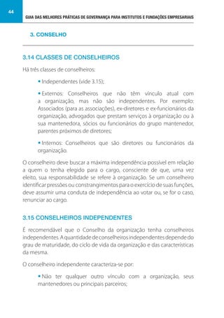 GUIA DAS MELHORES PRÁTICAS DE GOVERNANÇA PARA INSTITUTOS E FUNDAÇÕES EMPRESARIAIS
44
3.14 CLASSES DE CONSELHEIROS
Há três classes de conselheiros:
• Independentes (vide 3.15);
• Externos: Conselheiros que não têm vínculo atual com
a organização, mas não são independentes. Por exemplo:
Associados (para as associações), ex-diretores e ex-funcionários da
organização, advogados que prestam serviços à organização ou à
sua mantenedora, sócios ou funcionários do grupo mantenedor,
parentes próximos de diretores;
• Internos: Conselheiros que são diretores ou funcionários da
organização.
O conselheiro deve buscar a máxima independência possível em relação
a quem o tenha elegido para o cargo, consciente de que, uma vez
eleito, sua responsabilidade se refere à organização. Se um conselheiro
identificar pressões ou constrangimentos para o exercício de suas funções,
deve assumir uma conduta de independência ao votar ou, se for o caso,
renunciar ao cargo.
3.15 CONSELHEIROS INDEPENDENTES
É recomendável que o Conselho da organização tenha conselheiros
independentes.Aquantidadedeconselheirosindependentesdependedo
grau de maturidade, do ciclo de vida da organização e das características
da mesma.
O conselheiro independente caracteriza-se por:
• Não ter qualquer outro vínculo com a organização, seus
mantenedores ou principais parceiros;
3. CONSELHO
 