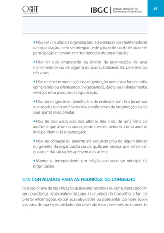 45
• Não ser vinculado a organizações relacionadas aos mantenedores
da organização, nem ser integrante de grupo de controle ou deter
participação relevante em mantenedor da organização;
• Não ter sido empregado ou diretor da organização, de seus
mantenedores ou de alguma de suas subsidiárias há, pelo menos,
três anos;
• Não receber remuneração da organização nem estar fornecendo,
comprando ou oferecendo (negociando), direta ou indiretamente,
serviços e/ou produtos à organização;
• Não ser dirigente ou beneficiário de entidade sem fins lucrativos
que receba recursos financeiros significativos da organização ou de
suas partes relacionadas;
• Não ter sido associado, nos últimos três anos, de uma firma de
auditoria que atue ou atuou, neste mesmo período, como auditor
independente da organização;
• Não ser cônjuge ou parente até segundo grau de algum diretor
ou gerente da organização ou de qualquer pessoa que esteja em
qualquer das situações apresentadas acima;
• Manter-se independente em relação ao executivo principal da
organização.
3.16 CONVIDADOS PARA AS REUNIÕES DO CONSELHO
Pessoas-chave da organização, assessores técnicos ou consultores podem
ser convidados ocasionalmente para as reuniões do Conselho, a fim de
prestar informações, expor suas atividades ou apresentar opiniões sobre
assuntos de sua especialidade, não devendo estar presentes no momento
 