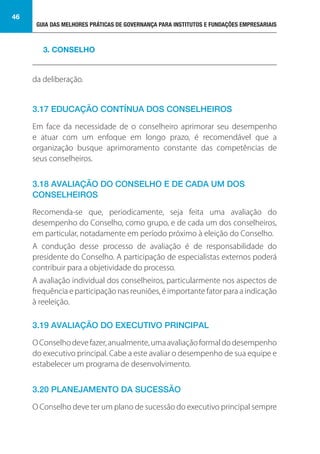 GUIA DAS MELHORES PRÁTICAS DE GOVERNANÇA PARA INSTITUTOS E FUNDAÇÕES EMPRESARIAIS
46
da deliberação.
3.17 EDUCAÇÃO CONTÍNUA DOS CONSELHEIROS
Em face da necessidade de o conselheiro aprimorar seu desempenho
e atuar com um enfoque em longo prazo, é recomendável que a
organização busque aprimoramento constante das competências de
seus conselheiros.
3.18 AVALIAÇÃO DO CONSELHO E DE CADA UM DOS
CONSELHEIROS
Recomenda-se que, periodicamente, seja feita uma avaliação do
desempenho do Conselho, como grupo, e de cada um dos conselheiros,
em particular, notadamente em período próximo à eleição do Conselho.
A condução desse processo de avaliação é de responsabilidade do
presidente do Conselho. A participação de especialistas externos poderá
contribuir para a objetividade do processo.
A avaliação individual dos conselheiros, particularmente nos aspectos de
frequência e participação nas reuniões, é importante fator para a indicação
à reeleição.
3.19 AVALIAÇÃO DO EXECUTIVO PRINCIPAL
OConselhodevefazer,anualmente,umaavaliaçãoformaldodesempenho
do executivo principal. Cabe a este avaliar o desempenho de sua equipe e
estabelecer um programa de desenvolvimento.
3.20 PLANEJAMENTO DA SUCESSÃO
O Conselho deve ter um plano de sucessão do executivo principal sempre
3. CONSELHO
 