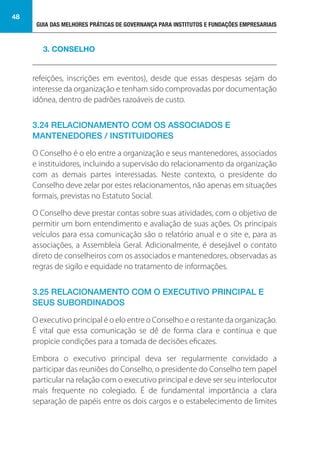 GUIA DAS MELHORES PRÁTICAS DE GOVERNANÇA PARA INSTITUTOS E FUNDAÇÕES EMPRESARIAIS
48
refeições, inscrições em eventos), desde que essas despesas sejam do
interesse da organização e tenham sido comprovadas por documentação
idônea, dentro de padrões razoáveis de custo.
3.24 RELACIONAMENTO COM OS ASSOCIADOS E
MANTENEDORES / INSTITUIDORES
O Conselho é o elo entre a organização e seus mantenedores, associados
e instituidores, incluindo a supervisão do relacionamento da organização
com as demais partes interessadas. Neste contexto, o presidente do
Conselho deve zelar por estes relacionamentos, não apenas em situações
formais, previstas no Estatuto Social.
O Conselho deve prestar contas sobre suas atividades, com o objetivo de
permitir um bom entendimento e avaliação de suas ações. Os principais
veículos para essa comunicação são o relatório anual e o site e, para as
associações, a Assembleia Geral. Adicionalmente, é desejável o contato
direto de conselheiros com os associados e mantenedores, observadas as
regras de sigilo e equidade no tratamento de informações.
3.25 RELACIONAMENTO COM O EXECUTIVO PRINCIPAL E
SEUS SUBORDINADOS
O executivo principal é o elo entre o Conselho e o restante da organização.
É vital que essa comunicação se dê de forma clara e contínua e que
propicie condições para a tomada de decisões eficazes.
Embora o executivo principal deva ser regularmente convidado a
participar das reuniões do Conselho, o presidente do Conselho tem papel
particular na relação com o executivo principal e deve ser seu interlocutor
mais frequente no colegiado. É de fundamental importância a clara
separação de papéis entre os dois cargos e o estabelecimento de limites
3. CONSELHO
 