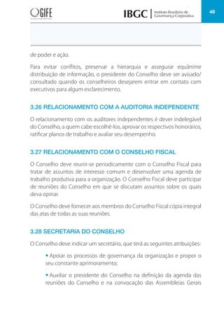 49
de poder e ação.
Para evitar conflitos, preservar a hierarquia e assegurar equânime
distribuição de informação, o presidente do Conselho deve ser avisado/
consultado quando os conselheiros desejarem entrar em contato com
executivos para algum esclarecimento.
3.26 RELACIONAMENTO COM A AUDITORIA INDEPENDENTE
O relacionamento com os auditores independentes é dever indelegável
do Conselho, a quem cabe escolhê-los, aprovar os respectivos honorários,
ratificar planos de trabalho e avaliar seu desempenho.
3.27 RELACIONAMENTO COM O CONSELHO FISCAL
O Conselho deve reunir-se periodicamente com o Conselho Fiscal para
tratar de assuntos de interesse comum e desenvolver uma agenda de
trabalho produtiva para a organização. O Conselho Fiscal deve participar
de reuniões do Conselho em que se discutam assuntos sobre os quais
deva opinar.
O Conselho deve fornecer aos membros do Conselho Fiscal cópia integral
das atas de todas as suas reuniões.
3.28 SECRETARIA DO CONSELHO
O Conselho deve indicar um secretário, que terá as seguintes atribuições:
• Apoiar os processos de governança da organização e propor o
seu constante aprimoramento;
• Auxiliar o presidente do Conselho na definição da agenda das
reuniões do Conselho e na convocação das Assembleias Gerais
 