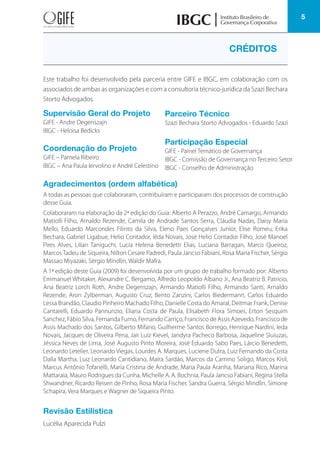 5
Este trabalho foi desenvolvido pela parceria entre GIFE e IBGC, em colaboração com os
associados de ambas as organizações e com a consultoria técnico-jurídica da Szazi Bechara
Storto Advogados.
CRÉDITOS
Supervisão Geral do Projeto
GIFE - Andre Degenszajn
IBGC - Heloisa Bedicks
Coordenação do Projeto
GIFE – Pamela Ribeiro
IBGC – Ana Paula Iervolino e André Celestino
Agradecimentos (ordem alfabética)
A todas as pessoas que colaboraram, contribuíram e participaram dos processos de construção
desse Guia.
Colaboraram na elaboração da 2ª edição do Guia: Alberto A Perazzo, André Camargo, Armando
Matiolli Filho, Arnaldo Rezende, Camila de Andrade Santos Serra, Cláudia Nadas, Daisy Maria
Mello, Eduardo Marcondes Filinto da Silva, Eleno Paes Gonçalves Junior, Elise Romeu, Erika
Bechara, Gabriel Ligabue, Helio Contador, Iêda Novais, José Helio Contador Filho, José Manoel
Pires Alves, Lilian Taniguchi, Lucia Helena Benedetti Elias, Luciana Barragan, Marco Queiroz,
MarcosTadeu de Siqueira, Nilton Cesare Padredi, Paula Jancso Fabiani, Rosa Maria Fischer, Sérgio
Massao Miyazaki, Sérgio Mindlin, Waldir Mafra.
A 1ª edição deste Guia (2009) foi desenvolvida por um grupo de trabalho formado por: Alberto
Emmanuel Whitaker, Alexandre C. Bergamo, Alfredo Leopoldo Albano Jr., Ana Beatriz B. Patrício,
Ana Beatriz Lorch Roth, Andre Degenszajn, Armando Matiolli Filho, Armando Santi, Arnaldo
Rezende, Aron Zylberman, Augusto Cruz, Bento Zanzini, Carlos Biedermann, Carlos Eduardo
Lessa Brandão, Claudio Pinheiro Machado Filho, Danielle Costa do Amaral, Deitmar Frank, Denise
Cantarelli, Eduardo Pannunzio, Eliana Costa de Paula, Elisabeth Flora Simoes, Erton Sesquim
Sanchez, Fábio Silva, Fernanda Furno, Fernando Carriço, Francisco de Assis Azevedo, Francisco de
Assis Machado dos Santos, Gilberto Mifano, Guilherme Santos Borrego, Henrique Nardini, Ieda
Novais, Jacques de Oliveira Pena, Jair Luiz Kievel, Jandyra Pacheco Barbosa, Jaqueline Sluiuzas,
Jéssica Neves de Lima, José Augusto Pinto Moreira, José Eduardo Sabo Paes, Lárcio Benedetti,
Leonardo Letelier, Leonardo Viegas, Lourdes A. Marques, Luciene Dutra, Luiz Fernando da Costa
Dalla Martha, Luiz Leonardo Cantidiano, Maíra Sardão, Marcos da Camino Soligo, Marcos Kisil,
Marcus Antônio Tofanelli, Maria Cristina de Andrade, Maria Paula Aranha, Mariana Rico, Marina
Mattaraia, Mauro Rodrigues da Cunha, Michelle A. A. Bochnia, Paula Jancso Fabiani, Regina Stella
Shwandner, Ricardo Reisen de Pinho, Rosa Maria Fischer, Sandra Guerra, Sérgio Mindlin, Simone
Schapira, Vera Marques e Wagner de Siqueira Pinto.
Revisão Estilística
Lucélia Aparecida Pulzi
Parceiro Técnico
Szazi Bechara Storto Advogados - Eduardo Szazi
Participação Especial
GIFE - Painel Temático de Governança
IBGC - Comissão de Governança no Terceiro Setor
IBGC - Conselho de Administração
 