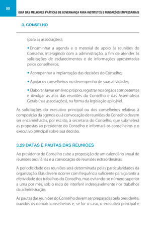 GUIA DAS MELHORES PRÁTICAS DE GOVERNANÇA PARA INSTITUTOS E FUNDAÇÕES EMPRESARIAIS
50
(para as associações);
• Encaminhar a agenda e o material de apoio às reuniões do
Conselho, interagindo com a administração, a fim de atender às
solicitações de esclarecimentos e de informações apresentadas
pelos conselheiros;
• Acompanhar a implantação das decisões do Conselho;
• Apoiar os conselheiros no desempenho de suas atividades;
• Elaborar, lavrar em livro próprio, registrar nos órgãos competentes
e divulgar as atas das reuniões do Conselho e das Assembleias
Gerais (nas associações), na forma da legislação aplicável.
As solicitações do executivo principal ou dos conselheiros relativas à
composição da agenda ou à convocação de reuniões do Conselho devem
ser encaminhadas, por escrito, à secretaria do Conselho, que submeterá
as propostas ao presidente do Conselho e informará os conselheiros e o
executivo principal sobre sua decisão.
3.29 DATAS E PAUTAS DAS REUNIÕES
Ao presidente do Conselho cabe a proposição de um calendário anual de
reuniões ordinárias e a convocação de reuniões extraordinárias.
A periodicidade das reuniões será determinada pelas particularidades da
organização. Elas devem ocorrer com frequência suficiente para garantir a
efetividade dos trabalhos do Conselho, mas evitando-se número superior
a uma por mês, sob o risco de interferir indesejavelmente nos trabalhos
da administração.
AspautasdasreuniõesdoConselhodevemserpreparadaspelopresidente,
ouvidos os demais conselheiros e, se for o caso, o executivo principal e
3. CONSELHO
 