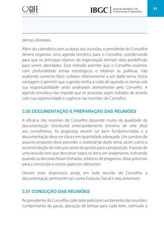 51
demais diretores.
Além do calendário com as datas das reuniões, o presidente do Conselho
deverá organizar uma agenda temática para o Conselho, coordenando
para que os principais tópicos da organização tenham data predefinida
para serem abordados. Esse método permite que o Conselho examine
com profundidade temas estratégicos e relativos às políticas, não
avaliando somente fatos isolados relativamente a um dado tema. Outra
vantagem é permitir que a gestão tenha a visão de quando os temas sob
sua responsabilidade serão analisados atentamente pelo Conselho. A
agenda temática não impede que os assuntos sejam tratados de acordo
com sua oportunidade e urgência nas reuniões do Conselho.
3.30 DOCUMENTAÇÃO E PREPARAÇÃO DAS REUNIÕES
A eficácia das reuniões do Conselho depende muito da qualidade da
documentação distribuída antecipadamente (mínimo de sete dias)
aos conselheiros. As propostas devem ser bem fundamentadas e a
documentação deve ser clara e em quantidade adequada. Um sumário do
assunto proposto deve preceder o material de dado tema, assim como a
recomendação do voto por parte da gestão para a proposição. A pauta de
uma reunião tem que descrever todos os itens em andamento, indicando
quando as decisões foram tomadas, relatório de progresso, datas previstas
para a conclusão e outros aspectos relevantes.
Devem estar disponíveis ainda, em toda reunião do Conselho, a
documentação pertinente tais como Estatuto Social e atas anteriores.
3.31 CONDUÇÃO DAS REUNIÕES
Ao presidente do Conselho cabe zelar pelo bom andamento das reuniões:
cumprimento da pauta, alocação de tempo para cada item, estimular a
 