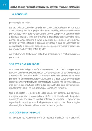 GUIA DAS MELHORES PRÁTICAS DE GOVERNANÇA PARA INSTITUTOS E FUNDAÇÕES EMPRESARIAIS
52
participação de todos.
De seu lado, os conselheiros e demais participantes devem ter lido toda
a documentação e estar preparados para a reunião, anotando questões e
pontosaesclarecerduranteoencontro.Devemcomparecerpontualmente
à reunião, assinar a lista de presença e manifestar objetivamente seus
pontos de vista, de forma a evitar a repetição de opiniões. Devem ainda
dedicar atenção integral à reunião, evitando o uso de aparelhos de
comunicação e conversas paralelas. As pessoas devem pedir a palavra ao
presidente do Conselho antes de falar.
Ao final de cada deliberação, esta deve ser resumida e confirmada pelos
presentes.
3.32 ATAS DAS REUNIÕES
Atas devem ser redigidas ao final das reuniões, com clareza e registrando
todos os conselheiros e convidados que participaram de parte ou de toda
a reunião do Conselho, todas as decisões tomadas, abstenção de voto
por conflito de interesses, responsabilidades e prazos. Votos divergentes e
discussões relevantes devem constar da ata quando isto for requerido. As
atas devem ser circuladas entre todos os envolvidos, para comentários e
modificações, antes de sua aprovação, assinaturas e registro.
Não é obrigatório o registro de todas as atas em cartório, que somente
é exigido quando versarem sobre eleições e destituições de dirigentes,
aprovação ou rejeição de contas, reforma de estatuto e extinção da
organização, ou, a depender de dispositivos do estatuto social, autorização
de alienação de bens e prática de certos atos de gestão.
3.33 CONFIDENCIALIDADE
As decisões do Conselho, com os devidos cuidados com assuntos
3. CONSELHO
 