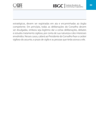 53
estratégicos, devem ser registradas em ata e encaminhadas ao órgão
competente. Em princípio, todas as deliberações do Conselho devem
ser divulgadas, embora seja legítimo dar a certas deliberações, debates
e estudos tratamento sigiloso, por conta de sua natureza e dos interesses
envolvidos. Nesses casos, caberá ao Presidente do Conselho fixar o caráter
sigiloso do assunto, o prazo de sigilo e as pessoas que terão acesso a ele.
 