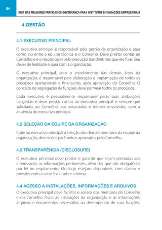 GUIA DAS MELHORES PRÁTICAS DE GOVERNANÇA PARA INSTITUTOS E FUNDAÇÕES EMPRESARIAIS
54
4.1 EXECUTIVO PRINCIPAL
O executivo principal é responsável pela gestão da organização e atua
como elo entre a equipe técnica e o Conselho. Deve prestar contas ao
Conselho e é o responsável pela execução das diretrizes que ele fixar. Seu
dever de lealdade é para com a organização.
O executivo principal, com o envolvimento das demais áreas da
organização, é responsável pela elaboração e implantação de todos os
processos operacionais e financeiros, após aprovação do Conselho. O
conceito de segregação de funções deve permear todos os processos.
Cada executivo é pessoalmente responsável pelas suas atribuições
na gestão e deve prestar contas ao executivo principal e, sempre que
solicitado, ao Conselho, aos associados e demais envolvidos, com a
anuência do executivo principal.
4.2 SELEÇÃO DA EQUIPE DA ORGANIZAÇÃO
Cabe ao executivo principal a seleção dos demais membros da equipe da
organização, dentro dos parâmetros aprovados pelo Conselho.
4.3 TRANSPARÊNCIA (DISCLOSURE)
O executivo principal deve prestar e garantir que sejam prestadas aos
interessados as informações pertinentes, além das que são obrigatórias
por lei ou regulamento, tão logo estejam disponíveis, com clareza e
prevalecendo a substância sobre a forma.
4.4 ACESSO A INSTALAÇÕES, INFORMAÇÕES E ARQUIVOS
O executivo principal deve facilitar o acesso dos membros do Conselho
e do Conselho Fiscal às instalações da organização e às informações,
arquivos e documentos necessários ao desempenho de suas funções,
4.GESTÃO
 