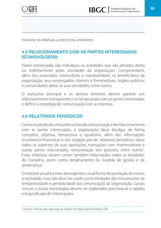 55
inclusive às relativas a exercícios anteriores.
4.5 RELACIONAMENTO COM AS PARTES INTERESSADAS
(STAKEHOLDERS)
Partes interessadas são indivíduos ou entidades que são afetados direta
ou indiretamente pelas atividades da organização. Compreendem,
além dos associados, instituidores e mantenedores, os beneficiários da
organização, seus empregados, clientes e fornecedores, órgãos públicos
e comunidades afetas às suas atividades, entre outros.
O executivo principal e os demais diretores devem garantir um
relacionamento transparente e no longo prazo com as partes interessadas
e definir a estratégia de comunicação com as mesmas.
4.6 RELATÓRIOS PERIÓDICOS
Comoresultadodeumapolíticaclaradecomunicaçãoederelacionamento
com as partes interessadas, a organização deve divulgar, de forma
completa, objetiva, tempestiva e igualitária, além das informações
econômico-financeiras e das exigidas por lei, relatórios periódicos sobre
todos os aspectos de suas operações, transações com mantenedores e
outras partes relacionadas, remuneração dos gestores, entre outros5
.
Esses relatórios devem conter também informações sobre as atividades
do Conselho, assim como detalhamento do modelo de gestão e de
governança.
O relatório anual é a mais abrangente e usual forma de prestação de contas
à sociedade, mas não deve ser usado como limitador dos mecanismos de
tempestividade e periodicidade da comunicação da organização. Canais
virtuais e outras tecnologias devem ser explorados para buscar a rapidez
e larga difusão de informações.
5
Exemplo: Diretrizes para elaboração de relatórios da Global Reporting Initiative (GRI).
 
