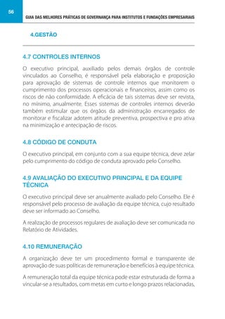 GUIA DAS MELHORES PRÁTICAS DE GOVERNANÇA PARA INSTITUTOS E FUNDAÇÕES EMPRESARIAIS
56
4.7 CONTROLES INTERNOS
O executivo principal, auxiliado pelos demais órgãos de controle
vinculados ao Conselho, é responsável pela elaboração e proposição
para aprovação de sistemas de controle internos que monitorem o
cumprimento dos processos operacionais e financeiros, assim como os
riscos de não conformidade. A eficácia de tais sistemas deve ser revista,
no mínimo, anualmente. Esses sistemas de controles internos deverão
também estimular que os órgãos da administração encarregados de
monitorar e fiscalizar adotem atitude preventiva, prospectiva e pro ativa
na minimização e antecipação de riscos.
4.8 CÓDIGO DE CONDUTA
O executivo principal, em conjunto com a sua equipe técnica, deve zelar
pelo cumprimento do código de conduta aprovado pelo Conselho.
4.9 AVALIAÇÃO DO EXECUTIVO PRINCIPAL E DA EQUIPE
TÉCNICA
O executivo principal deve ser anualmente avaliado pelo Conselho. Ele é
responsável pelo processo de avaliação da equipe técnica, cujo resultado
deve ser informado ao Conselho.
A realização de processos regulares de avaliação deve ser comunicada no
Relatório de Atividades.
4.10 REMUNERAÇÃO
A organização deve ter um procedimento formal e transparente de
aprovação de suas políticas de remuneração e benefícios à equipe técnica.
A remuneração total da equipe técnica pode estar estruturada de forma a
vincular-se a resultados, com metas em curto e longo prazos relacionadas,
4.GESTÃO
 