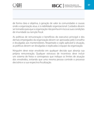57
de forma clara e objetiva, à geração de valor às comunidades e causas
onde a organização atua, e à viabilidade organizacional. Cuidados devem
ser tomados para que a organização não ponha em risco as suas condições
de imunidade ou isenção fiscal.
As políticas de remuneração e benefícios do executivo principal e dos
demais empregados da organização devem ser aprovadas pelo Conselho
e divulgadas aos mantenedores. Respeitado o sigilo aplicável à situação,
as políticas devem ser divulgadas e explicadas à equipe da organização.
Ninguém deve estar envolvido em qualquer decisão que abranja sua
própria remuneração. Qualquer estrutura de incentivos deve incluir
um sistema de freios e contrapesos que indique os limites de atuação
dos envolvidos, evitando que uma mesma pessoa controle o processo
decisório e a sua respectiva fiscalização.
 