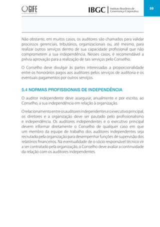 59
Não obstante, em muitos casos, os auditores são chamados para validar
processos gerenciais, tributários, organizacionais ou, até mesmo, para
realizar outros serviços dentro de sua capacidade profissional que não
comprometem a sua independência. Nesses casos, é recomendável a
prévia aprovação para a realização de tais serviços pelo Conselho.
O Conselho deve divulgar às partes interessadas a proporcionalidade
entre os honorários pagos aos auditores pelos serviços de auditoria e os
eventuais pagamentos por outros serviços.
5.4 NORMAS PROFISSIONAIS DE INDEPENDÊNCIA
O auditor independente deve assegurar, anualmente e por escrito, ao
Conselho, a sua independência em relação à organização.
Orelacionamentoentreosauditoresindependenteseoexecutivoprincipal,
os diretores e a organização deve ser pautado pelo profissionalismo
e independência. Os auditores independentes e o executivo principal
devem informar diretamente o Conselho de qualquer caso em que
um membro da equipe de trabalho dos auditores independentes seja
recrutado pela organização para desempenhar funções de supervisão dos
relatórios financeiros. Na eventualidade de o sócio responsável técnico vir
a ser contratado pela organização, o Conselho deve avaliar a continuidade
da relação com os auditores independentes.
 