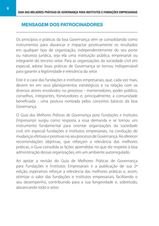GUIA DAS MELHORES PRÁTICAS DE GOVERNANÇA PARA INSTITUTOS E FUNDAÇÕES EMPRESARIAIS
6
Os princípios e práticas da boa Governança vêm se consolidando como
instrumentos para alavancar e impactar positivamente os resultados
em qualquer tipo de organização, independentemente do seu porte
ou natureza jurídica, seja ela uma instituição pública, empresarial ou
integrante do terceiro setor. Para as organizações da sociedade civil em
especial, adotar boas práticas de Governança se tornou indispensável
para garantir a legitimidade e relevância do setor.
Este é o caso das fundações e institutos empresariais, que, cada vez mais,
devem ter em seus planejamentos estratégicos e na relação com os
diversos atores envolvidos no processo - mantenedores, poder público,
conselhos, integrantes, fornecedores e, principalmente, a comunidade
beneficiada - uma postura norteada pelos conceitos básicos da boa
Governança.
O Guia das Melhores Práticas de Governança para Fundações e Institutos
Empresariais surgiu como resposta a essa demanda e se tornou um
instrumento fundamental para orientar organizações da sociedade
civil, em especial fundações e institutos empresariais, na condução de
mudanças efetivas e positivas no seu processo de Governança. Ao oferecer
recomendações objetivas, que reforçam a relevância das melhores
práticas, o Guia consolida as lições aprendidas no que diz respeito à boa
administração dessas organizações, em um ambiente autorregulado.
Ao apoiar a revisão do Guia de Melhores Práticas de Governança
para Fundações e Institutos Empresariais e a publicação de sua 2ª
edição, esperamos reforçar a relevância das melhores práticas e, assim,
otimizar o valor das fundações e institutos empresariais, facilitando o
seu desempenho, contribuindo para a sua longevidade e, sobretudo,
alavancando todo o setor.
MENSAGEM DOS PATROCINADORES
 