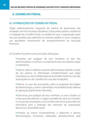 GUIA DAS MELHORES PRÁTICAS DE GOVERNANÇA PARA INSTITUTOS E FUNDAÇÕES EMPRESARIAIS
60
6.1 ATRIBUIÇÕES DO CONSELHO FISCAL
Órgão tradicionalmente integrante do sistema de governança das
entidades sem fins lucrativos brasileiras, é boa prática prever a existência
e instalação do Conselho Fiscal, na medida em que a organização capta
recursos privados para aplicá-los no interesse público e, assim, assegurar
aos apoiadores instrumentos de acompanhamento da execução
financeira.
O Conselho Fiscal tem como principais atribuições:
• Fiscalizar, por qualquer de seus membros, os atos dos
administradores e verificar o cumprimento dos seus deveres legais
e estatutários;
• Opinar sobre o relatório anual da administração, fazendo constar
do seu parecer as informações complementares que julgar
necessárias ou úteis à deliberação da Assembleia Geral (no caso das
associações) ou do Conselho (no caso das fundações);
• Opinar, no caso das associações, sobre as propostas dos órgãos
da administração, a serem submetidas à Assembleia Geral, relativas
às operações patrimoniais relevantes;
• Denunciar, por qualquer de seus membros, os erros, fraudes ou
crimes que descobrirem, e sugerir providências úteis ao Conselho;
e, no caso das associações, se o Conselho não tomar as providências
necessárias para a proteção dos interesses da organização,
denunciar à Assembleia Geral;
• Analisar, ao menos trimestralmente, o balancete e demais
demonstrações financeiras elaboradas periodicamente pela
6. CONSELHO FISCAL
 