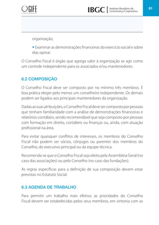 61
organização;
• Examinar as demonstrações financeiras do exercício social e sobre
elas opinar.
O Conselho Fiscal é órgão que agrega valor à organização se agir como
um controle independente para os associados e/ou mantenedores.
6.2 COMPOSIÇÃO
O Conselho Fiscal deve ser composto por no mínimo três membros. É
boa prática eleger pelo menos um conselheiro independente. Os demais
podem ser ligados aos principais mantenedores da organização.
Dadasassuasatribuições,oConselhoFiscaldevesercompostoporpessoas
que tenham familiaridade com a análise de demonstrações financeiras e
relatórios contábeis, sendo recomendável que seja composto por pessoas
com formação em direito, contábeis ou finanças ou, ainda, com atuação
profissional na área.
Para evitar quaisquer conflitos de interesses, os membros do Conselho
Fiscal não podem ser sócios, cônjuges ou parentes dos membros do
Conselho, do executivo principal ou da equipe técnica.
Recomenda-se que o Conselho Fiscal seja eleito pela Assembleia Geral (no
caso das associações) ou pelo Conselho (no caso das fundações).
As regras específicas para a definição de sua composição devem estar
previstas no Estatuto Social.
6.3 AGENDA DE TRABALHO
Para permitir um trabalho mais efetivo, as prioridades do Conselho
Fiscal devem ser estabelecidas pelos seus membros, em sintonia com as
 