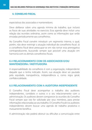 GUIA DAS MELHORES PRÁTICAS DE GOVERNANÇA PARA INSTITUTOS E FUNDAÇÕES EMPRESARIAIS
62
expectativas dos associados e mantenedores.
Deve deliberar sobre uma agenda mínima de trabalho, que incluirá
os focos de suas atividades no exercício. Essa agenda deve incluir uma
relação das reuniões ordinárias, assim como as informações que serão
enviadas periodicamente aos conselheiros.
Ao Conselho Fiscal convém introduzir um regimento interno, o qual,
porém, não deve restringir a atuação individual do conselheiro fiscal. Já
o conselheiro fiscal deve preocupar-se em não tornar essa prerrogativa
contraproducente, buscando sempre que possível uma atuação em
harmonia com os demais conselheiros fiscais.
6.4 RELACIONAMENTO COM OS ASSOCIADOS E/OU
MANTENEDORA / INSTITUIDORA
A responsabilidade do conselheiro é com a organização, independente
daquele que o tenha indicado. Assim, sua atuação deve ser pautada
pela equidade, transparência, independência e, como regra geral,
confidencialidade.
6.5 RELACIONAMENTO COM A AUDITORIA INDEPENDENTE
O Conselho Fiscal deve acompanhar o trabalho dos auditores
independentes, contábeis e outros e o seu relacionamento com a
administração. Os auditores devem comparecer às reuniões do Conselho
Fiscal sempre que isto for solicitado por seus membros, para prestar
informações relacionadas ao seu trabalho. O Conselho Fiscal e os auditores
independentes devem buscar uma agenda de trabalho produtiva e
mutuamente benéfica.
A administração não poderá obstruir ou dificultar a comunicação entre
6. CONSELHO FISCAL
 