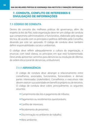 GUIA DAS MELHORES PRÁTICAS DE GOVERNANÇA PARA INSTITUTOS E FUNDAÇÕES EMPRESARIAIS
64
7.1 CÓDIGO DE CONDUTA
Dentro do conceito das melhores práticas de governança, além do
respeito às leis do País, toda organização deve ter um código de conduta
que comprometa administradores e funcionários, elaborado pela equipe
técnica, de acordo com os princípios e políticas definidos pelo Conselho,
devendo por este ser aprovado. O código de conduta deve também
definir responsabilidades sociais e ambientais.
O código deve refletir adequadamente a cultura da organização, e
enunciar, com total clareza, os princípios em que está fundamentada.
Deve ainda apresentar caminhos para denúncias ou resolução de dilemas
de ordem ética (canal de denúncias, ombudsman).
7.1.1 ABRANGÊNCIA
O código de conduta deve abranger o relacionamento entre
conselheiros, associados, funcionários, fornecedores e demais
partes interessadas (stakeholders). Conselheiros e executivos não
devem exercer sua autoridade em benefício próprio ou de terceiros.
O código de conduta deve cobrir, principalmente, os seguintes
assuntos:
• Cumprimento das leis e pagamento de tributos;
• Pagamentos ou recebimentos questionáveis;
• Conflito de interesses;
• Recebimento de presentes;
• Discriminação no ambiente de trabalho;
• Meio ambiente;
7. CONDUTA, CONFLITO DE INTERESSES E
DIVULGAÇÃO DE INFORMAÇÕES
 