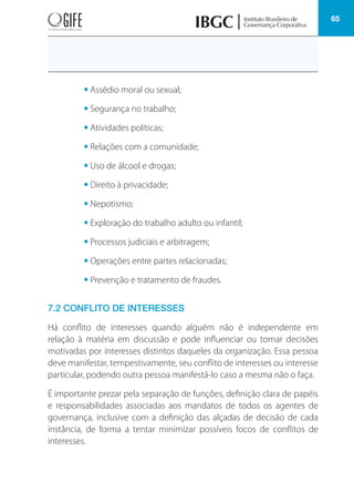 65
• Assédio moral ou sexual;
• Segurança no trabalho;
• Atividades políticas;
• Relações com a comunidade;
• Uso de álcool e drogas;
• Direito à privacidade;
• Nepotismo;
• Exploração do trabalho adulto ou infantil;
• Processos judiciais e arbitragem;
• Operações entre partes relacionadas;
• Prevenção e tratamento de fraudes.
7.2 CONFLITO DE INTERESSES
Há conflito de interesses quando alguém não é independente em
relação à matéria em discussão e pode influenciar ou tomar decisões
motivadas por interesses distintos daqueles da organização. Essa pessoa
deve manifestar, tempestivamente, seu conflito de interesses ou interesse
particular, podendo outra pessoa manifestá-lo caso a mesma não o faça.
É importante prezar pela separação de funções, definição clara de papéis
e responsabilidades associadas aos mandatos de todos os agentes de
governança, inclusive com a definição das alçadas de decisão de cada
instância, de forma a tentar minimizar possíveis focos de conflitos de
interesses.
 
