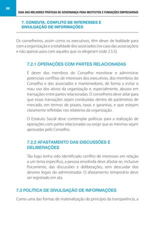 GUIA DAS MELHORES PRÁTICAS DE GOVERNANÇA PARA INSTITUTOS E FUNDAÇÕES EMPRESARIAIS
66
Os conselheiros, assim como os executivos, têm dever de lealdade para
com a organização e a totalidade dos associados (no caso das associações)
e não apenas para com aqueles que os elegeram (vide 2.5.5).
7.2.1 OPERAÇÕES COM PARTES RELACIONADAS
É dever dos membros do Conselho monitorar e administrar
potenciais conflitos de interesses dos executivos, dos membros do
Conselho e dos associados e mantenedores, de forma a evitar o
mau uso dos ativos da organização e, especialmente, abusos em
transações entre partes relacionadas. O conselheiro deve zelar para
que essas transações sejam conduzidas dentro de parâmetros de
mercado, em termos de prazos, taxas e garantias, e que estejam
claramente refletidas nos relatórios da organização.
O Estatuto Social deve contemplar políticas para a realização de
operações com partes relacionadas ou exigir que as mesmas sejam
aprovadas pelo Conselho.
7.2.2 AFASTAMENTO DAS DISCUSSÕES E
DELIBERAÇÕES
Tão logo tenha sido identificado conflito de interesses em relação
a um tema específico, a pessoa envolvida deve afastar-se, inclusive
fisicamente, das discussões e deliberações, sem descuidar dos
deveres legais do administrador. O afastamento temporário deve
ser registrado em ata.
7.3 POLÍTICA DE DIVULGAÇÃO DE INFORMAÇÕES
Como uma das formas de materialização do princípio da transparência, a
7. CONDUTA, CONFLITO DE INTERESSES E
DIVULGAÇÃO DE INFORMAÇÕES
 