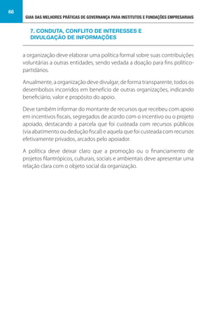 GUIA DAS MELHORES PRÁTICAS DE GOVERNANÇA PARA INSTITUTOS E FUNDAÇÕES EMPRESARIAIS
68
a organização deve elaborar uma política formal sobre suas contribuições
voluntárias a outras entidades, sendo vedada a doação para fins político-
partidários.
Anualmente, a organização deve divulgar, de forma transparente, todos os
desembolsos incorridos em benefício de outras organizações, indicando
beneficiário, valor e propósito do apoio.
Deve também informar do montante de recursos que recebeu com apoio
em incentivos fiscais, segregados de acordo com o incentivo ou o projeto
apoiado, destacando a parcela que foi custeada com recursos públicos
(via abatimento ou dedução fiscal) e aquela que foi custeada com recursos
efetivamente privados, arcados pelo apoiador.
A política deve deixar claro que a promoção ou o financiamento de
projetos filantrópicos, culturais, sociais e ambientais deve apresentar uma
relação clara com o objeto social da organização.
7. CONDUTA, CONFLITO DE INTERESSES E
DIVULGAÇÃO DE INFORMAÇÕES
 