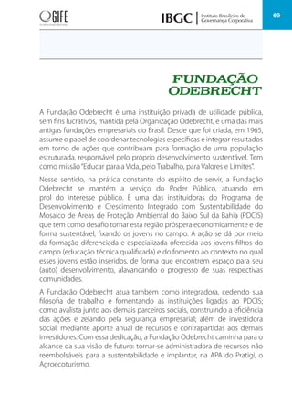 69
A Fundação Odebrecht é uma instituição privada de utilidade pública,
sem fins lucrativos, mantida pela Organização Odebrecht, e uma das mais
antigas fundações empresariais do Brasil. Desde que foi criada, em 1965,
assume o papel de coordenar tecnologias específicas e integrar resultados
em torno de ações que contribuam para formação de uma população
estruturada, responsável pelo próprio desenvolvimento sustentável. Tem
como missão“Educar para a Vida, pelo Trabalho, para Valores e Limites”.
Nesse sentido, na prática constante do espírito de servir, a Fundação
Odebrecht se mantém a serviço do Poder Público, atuando em
prol do interesse público. É uma das instituidoras do Programa de
Desenvolvimento e Crescimento Integrado com Sustentabilidade do
Mosaico de Áreas de Proteção Ambiental do Baixo Sul da Bahia (PDCIS)
que tem como desafio tornar esta região próspera economicamente e de
forma sustentável, fixando os jovens no campo. A ação se dá por meio
da formação diferenciada e especializada oferecida aos jovens filhos do
campo (educação técnica qualificada) e do fomento ao contexto no qual
esses jovens estão inseridos, de forma que encontrem espaço para seu
(auto) desenvolvimento, alavancando o progresso de suas respectivas
comunidades.
A Fundação Odebrecht atua também como integradora, cedendo sua
filosofia de trabalho e fomentando as instituições ligadas ao PDCIS;
como avalista junto aos demais parceiros sociais, construindo a eficiência
das ações e zelando pela segurança empresarial; além de investidora
social, mediante aporte anual de recursos e contrapartidas aos demais
investidores. Com essa dedicação, a Fundação Odebrecht caminha para o
alcance da sua visão de futuro: tornar-se administradora de recursos não
reembolsáveis para a sustentabilidade e implantar, na APA do Pratigi, o
Agroecoturismo.
 