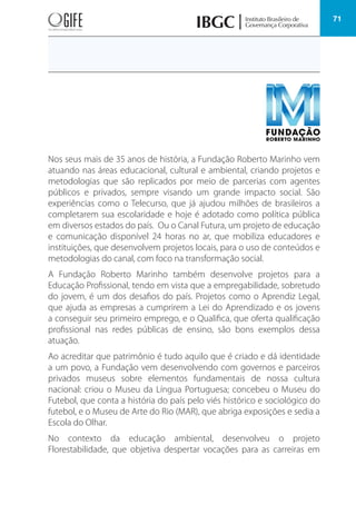 71
Nos seus mais de 35 anos de história, a Fundação Roberto Marinho vem
atuando nas áreas educacional, cultural e ambiental, criando projetos e
metodologias que são replicados por meio de parcerias com agentes
públicos e privados, sempre visando um grande impacto social. São
experiências como o Telecurso, que já ajudou milhões de brasileiros a
completarem sua escolaridade e hoje é adotado como política pública
em diversos estados do país. Ou o Canal Futura, um projeto de educação
e comunicação disponível 24 horas no ar, que mobiliza educadores e
instituições, que desenvolvem projetos locais, para o uso de conteúdos e
metodologias do canal, com foco na transformação social.
A Fundação Roberto Marinho também desenvolve projetos para a
Educação Profissional, tendo em vista que a empregabilidade, sobretudo
do jovem, é um dos desafios do país. Projetos como o Aprendiz Legal,
que ajuda as empresas a cumprirem a Lei do Aprendizado e os jovens
a conseguir seu primeiro emprego, e o Qualifica, que oferta qualificação
profissional nas redes públicas de ensino, são bons exemplos dessa
atuação.
Ao acreditar que patrimônio é tudo aquilo que é criado e dá identidade
a um povo, a Fundação vem desenvolvendo com governos e parceiros
privados museus sobre elementos fundamentais de nossa cultura
nacional: criou o Museu da Língua Portuguesa; concebeu o Museu do
Futebol, que conta a história do país pelo viés histórico e sociológico do
futebol, e o Museu de Arte do Rio (MAR), que abriga exposições e sedia a
Escola do Olhar.
No contexto da educação ambiental, desenvolveu o projeto
Florestabilidade, que objetiva despertar vocações para as carreiras em
 