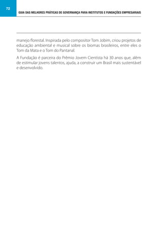 GUIA DAS MELHORES PRÁTICAS DE GOVERNANÇA PARA INSTITUTOS E FUNDAÇÕES EMPRESARIAIS
72
manejo florestal. Inspirada pelo compositor Tom Jobim, criou projetos de
educação ambiental e musical sobre os biomas brasileiros, entre eles o
Tom da Mata e o Tom do Pantanal.
A Fundação é parceira do Prêmio Jovem Cientista há 30 anos que, além
de estimular jovens talentos, ajuda, a construir um Brasil mais sustentável
e desenvolvido.
 