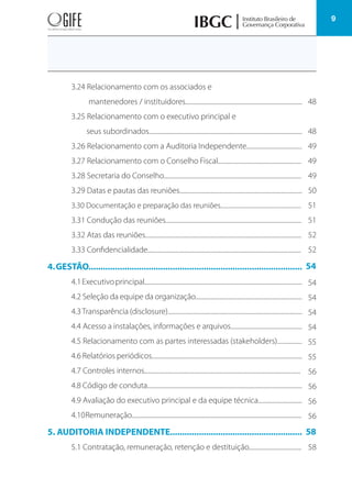 9
3.24 Relacionamento com os associados e
mantenedores / instituidores................................................................................
3.25 Relacionamento com o executivo principal e
seus subordinados.........................................................................................................
3.26 Relacionamento com a Auditoria Independente......................................
3.27 Relacionamento com o Conselho Fiscal.........................................................
3.28 Secretaria do Conselho..............................................................................................
3.29 Datas e pautas das reuniões....................................................................................
3.30 Documentação e preparação das reuniões..........................................................
3.31 Condução das reuniões.............................................................................................
3.32 Atas das reuniões...........................................................................................................
3.33 Confidencialidade.........................................................................................................
4.GESTÃO.........................................................................................
4.1Executivoprincipal............................................................................................................
4.2 Seleção da equipe da organização.........................................................................
4.3Transparência (disclosure)............................................................................................
4.4 Acesso a instalações, informações e arquivos.................................................
4.5 Relacionamento com as partes interessadas (stakeholders).................
4.6 Relatórios periódicos.......................................................................................................
4.7 Controles internos...........................................................................................................
4.8 Código de conduta..........................................................................................................
4.9 Avaliação do executivo principal e da equipe técnica..............................
4.10Remuneração.....................................................................................................................
5. AUDITORIA INDEPENDENTE.......................................................
5.1 Contratação, remuneração, retenção e destituição....................................
54
58
54
54
54
54
55
55
56
56
56
56
58
48
48
49
49
49
50
51
51
52
52
 