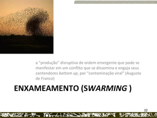 ENXAMEAMENTO (S WARMING  )  a “produção” disruptiva de ordem emergente que pode se manifestar em um conflito que se dissemina e engaja seus contendores  bottom up , por “contaminação viral” (Augusto de Franco) 